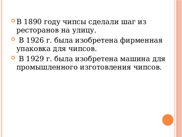 В 1890 году чипсы сделали шаг из ресторанов на улицу.  В 1926 г. была изобретена фирменная упаковка для чипсов.  В 1929 г. была изобретена машина для промышленного изготовления чипсов. 