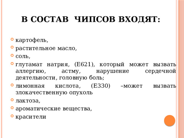 В состав чипсов входят:   картофель, растительное масло, соль, глутамат натрия, (Е621), который может вызвать аллергию, астму, нарушение сердечной деятельности, головную боль; лимонная кислота, (Е330) –может вызвать злокачественную опухоль лактоза, ароматические вещества, красители 