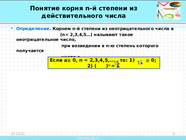 Понятие корня n- й степени из действительного числа Определение . Корнем n -й степени из неотрицательного числа а  ( n = 2,3,4,5…) называют такое неотрицательное число,  при возведении в n -ю степень которого получается  число а.   Определение 2. Корнем нечетной степени n из отрицательного  числа а ( n = 3,5…) называют такое отрицательное  число, при возведении в n -ю степень которого  получается число а.  Если а   0, n = 2,3,4,5,... , то: 1)  0; 2) ( ) n = a  Если а  0, n = 3,5,7,... , то: 1)  0; 2) ( ) n = a  27.12.21  