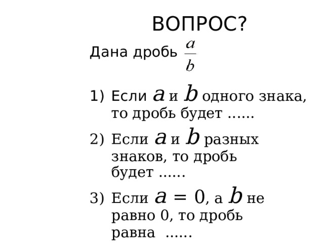ВОПРОС? Дана дробь Если а и b  одного знака, то дробь будет ...... Если а и b  разных знаков, то дробь будет ...... Если а  = 0 , а b  не равно 0, то дробь равна  ......  