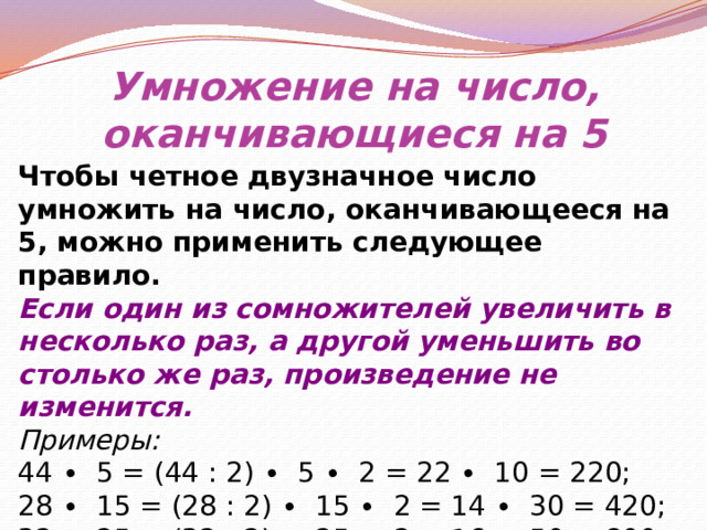 Умножение на число, оканчивающиеся на 5 Чтобы четное двузначное число умножить на число, оканчивающееся на 5, можно применить следующее правило. Если один из сомножителей увеличить в несколько раз, а другой уменьшить во столько же раз, произведение не изменится. Примеры: 44 ∙ 5 = (44 : 2) ∙ 5 ∙ 2 = 22 ∙ 10 = 220; 28 ∙ 15 = (28 : 2) ∙ 15 ∙ 2 = 14 ∙ 30 = 420; 32 ∙ 25 = (32 : 2) ∙ 25 ∙ 2 = 16 ∙ 50 = 800. 