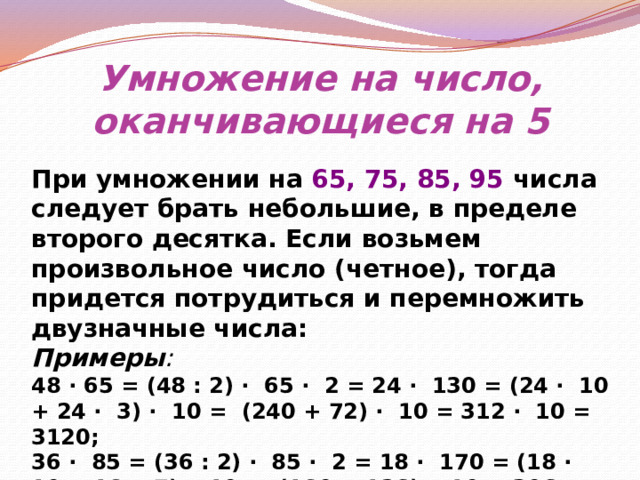 Умножение на число, оканчивающиеся на 5 При умножении на 65, 75, 85, 95 числа следует брать небольшие, в пределе второго десятка. Если возьмем произвольное число (четное), тогда придется потрудиться и перемножить двузначные числа: Примеры : 48 ∙ 65 = (48 : 2) ∙ 65 ∙ 2 = 24 ∙ 130 = (24 ∙ 10 + 24 ∙ 3) ∙ 10 = (240 + 72) ∙ 10 = 312 ∙ 10 = 3120; 36 ∙ 85 = (36 : 2) ∙ 85 ∙ 2 = 18 ∙ 170 = (18 ∙ 10 + 18 ∙ 7) ∙ 10 = (180 + 126) ∙ 10 = 306 ∙ 10 = 3060. 