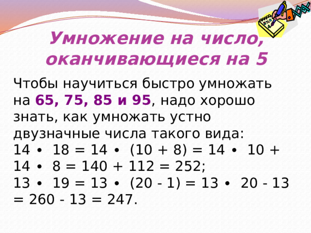 Умножение на число, оканчивающиеся на 5 Чтобы научиться быстро умножать на 65, 75, 85 и 95 , надо хорошо знать, как умножать устно двузначные числа такого вида: 14 ∙ 18 = 14 ∙ (10 + 8) = 14 ∙ 10 + 14 ∙ 8 = 140 + 112 = 252; 13 ∙ 19 = 13 ∙ (20 - 1) = 13 ∙ 20 - 13 = 260 - 13 = 247. 