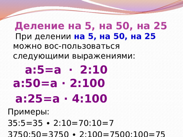 Деление на 5, на 50, на 25  При делении на 5, на 50, на 25 можно вос-пользоваться следующими выражениями:  a:5=a ∙ 2:10 a:50=a ∙ 2:100  a:25=a ∙ 4:100 Примеры: 35:5=35 ∙ 2:10=70:10=7 3750:50=3750 ∙ 2:100=7500:100=75 6400:25=6400 ∙ 4:100=25600:100=256 