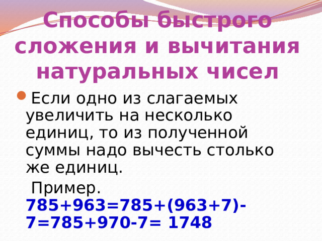 Способы быстрого сложения и вычитания натуральных чисел Если одно из слагаемых увеличить на несколько единиц, то из полученной суммы надо вычесть столько же единиц.  Пример. 785+963=785+(963+7)-7=785+970-7= 1748 