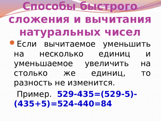 Способы быстрого сложения и вычитания натуральных чисел Если вычитаемое уменьшить на несколько единиц и уменьшаемое увеличить на столько же единиц, то разность не изменится.  Пример. 529-435=(529-5)-(435+5)=524-440=84 