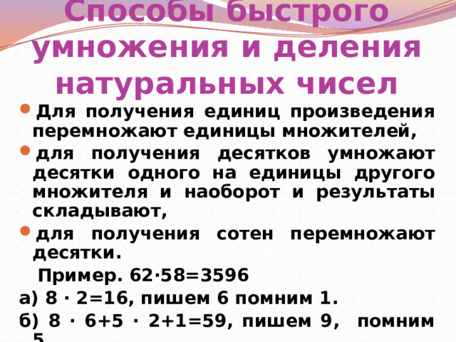 Способы быстрого умножения и деления натуральных чисел Для получения единиц произведения перемножают единицы множителей, для получения десятков умножают десятки одного на единицы другого множителя и наоборот и результаты складывают, для получения сотен перемножают десятки.  Пример. 62∙58=3596 а) 8 ∙ 2=16, пишем 6 помним 1. б) 8 ∙ 6+5 ∙ 2+1=59, пишем 9, помним 5. в) 5 ∙ 6+5=35.  