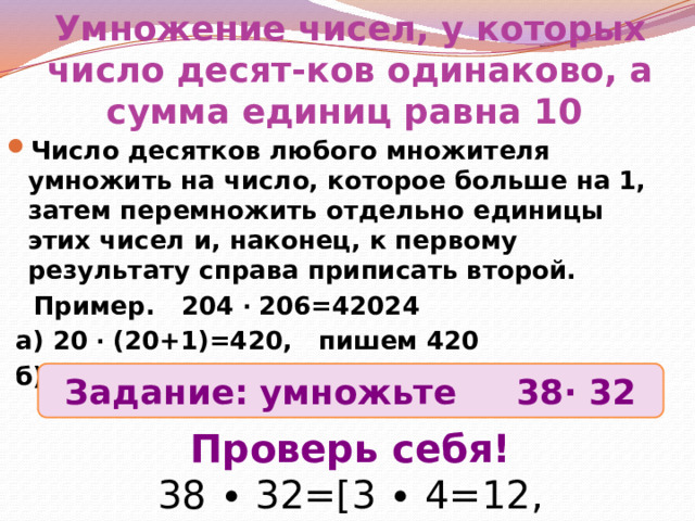 Умножение чисел, у которых число десят-ков одинаково, а сумма единиц равна 10 Число десятков любого множителя умножить на число, которое больше на 1, затем перемножить отдельно единицы этих чисел и, наконец, к первому результату справа приписать второй.  Пример. 204 ∙ 206=42024  а) 20 ∙ (20+1)=420, пишем 420  б) 6 ∙ 4=24, пишем 24 Задание: умножьте 38∙ 32 Проверь себя! 38 ∙ 32=[3 ∙ 4=12, 8∙2=16]=1216 