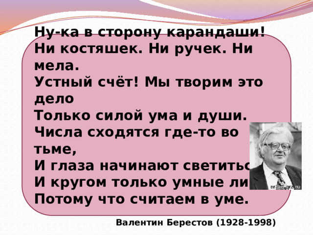 Ну-ка в сторону карандаши! Ни костяшек. Ни ручек. Ни мела. Устный счёт! Мы творим это дело Только силой ума и души. Числа сходятся где-то во тьме, И глаза начинают светиться, И кругом только умные лица, Потому что считаем в уме.  Валентин Берестов (1928-1998) 