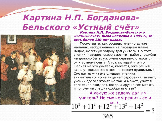 Картина Н.П. Богданова-Бельского «Устный счёт» Картина Н.П. Богданова-Бельского «Устный счёт» была написана в 1895 г., то есть более 110 лет назад. Посмотрите, как сосредоточенно думает мальчик, изображенный на переднем плане. Видно, нелегкую задачу дал учитель. Но этот ученик, наверно, скоро закончит работу, ошибки не должно быть: уж очень серьезно относится он к устному счету. А тот, который что – то шепчет на ухо учителю, кажется, уже решил задачу, только его ответ не совсем правильный. Смотрите: учитель слушает ученика внимательно, но на лице нет одобрения, значит, ученик сделал что – то не так. А может, учитель терпеливо ожидает, когда и другие сосчитают, и потому не спешит одобрить ответ? А какую же задачу дал им учитель? Не сможем решить ее и мы? 