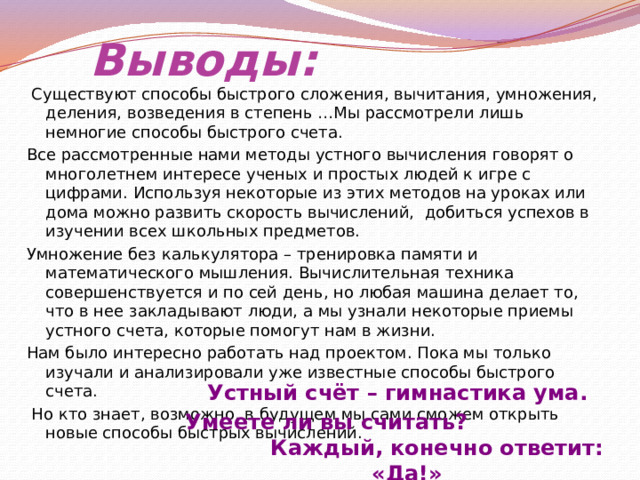 Выводы:   Существуют способы быстрого сложения, вычитания, умножения, деления, возведения в степень …Мы рассмотрели лишь немногие способы быстрого счета. Все рассмотренные нами методы устного вычисления говорят о многолетнем интересе ученых и простых людей к игре с цифрами. Используя некоторые из этих методов на уроках или дома можно развить скорость вычислений, добиться успехов в изучении всех школьных предметов. Умножение без калькулятора – тренировка памяти и математического мышления. Вычислительная техника совершенствуется и по сей день, но любая машина делает то, что в нее закладывают люди, а мы узнали некоторые приемы устного счета, которые помогут нам в жизни. Нам было интересно работать над проектом. Пока мы только изучали и анализировали уже известные способы быстрого счета.  Но кто знает, возможно, в будущем мы сами сможем открыть новые способы быстрых вычислений. Устный счёт – гимнастика ума.  Умеете ли вы считать? Каждый, конечно ответит: «Да!» 