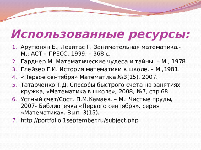 Использованные ресурсы: Арутюнян Е., Левитас Г. Занимательная математика.- М.: АСТ – ПРЕСС, 1999. – 368 с. Гарднер М. Математические чудеса и тайны. – М., 1978. Глейзер Г.И. История математики в школе. – М.,1981. «Первое сентября» Математика №3(15), 2007. Татарченко Т.Д. Способы быстрого счета на занятиях кружка, «Математика в школе», 2008, №7, стр.68 Устный счет/Сост. П.М.Камаев. – М.: Чистые пруды, 2007- Библиотечка «Первого сентября», серия «Математика». Вып. 3(15). http://portfolio.1september.ru/subject.php 