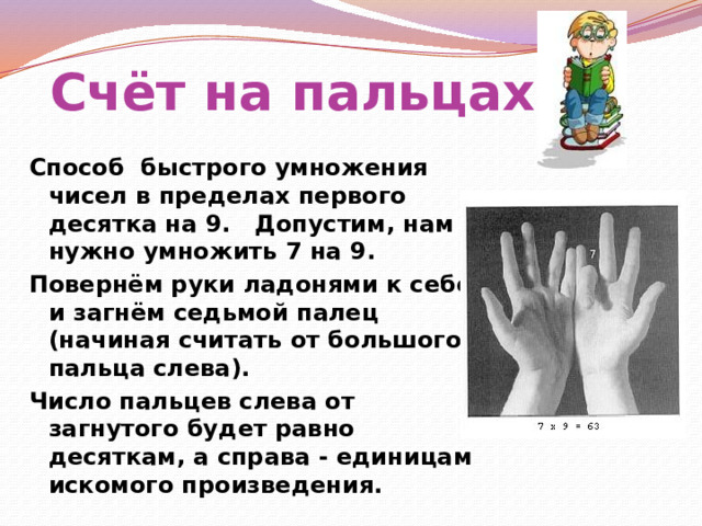 Счёт на пальцах Способ быстрого умножения чисел в пределах первого десятка на 9.   Допустим, нам нужно умножить 7 на 9. Повернём руки ладонями к себе и загнём седьмой палец (начиная считать от большого пальца слева). Число пальцев слева от загнутого будет равно десяткам, а справа - единицам искомого произведения.  