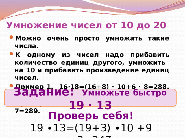 Умножение чисел от 10 до 20 Можно очень просто умножать такие числа. К одному из чисел надо прибавить количество единиц другого, умножить на 10 и прибавить произведение единиц чисел. Пример 1. 16∙18=(16+8) ∙ 10+6 ∙ 8=288, или Пример 2. 17 ∙ 17=(17+7) ∙ 10+7 ∙ 7=289. Задание: Умножьте быстро 19 ∙ 13 Проверь себя! 19 ∙13=(19+3) ∙10 +9 ∙3=247 