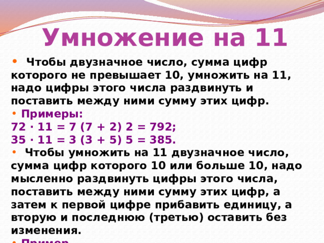Умножение на 11  Чтобы двузначное число, сумма цифр которого не превышает 10, умножить на 11, надо цифры этого числа раздвинуть и поставить между ними сумму этих цифр.  Примеры: 72 ∙ 11 = 7 (7 + 2) 2 = 792; 35 ∙ 11 = 3 (3 + 5) 5 = 385.  Чтобы умножить на 11 двузначное число, сумма цифр которого 10 или больше 10, надо мысленно раздвинуть цифры этого числа, поставить между ними сумму этих цифр, а затем к первой цифре прибавить единицу, а вторую и последнюю (третью) оставить без изменения.  Пример .  94 ∙ 11 = 9 (9 + 4) 4 = 9 (13) 4 = (9 + 1) 34 = 1034. 