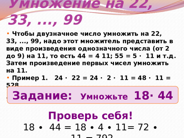 Умножение на 22, 33, ..., 99  Чтобы двузначное число умножить на 22, 33, ..., 99, надо этот множитель представить в виде произведения однозначного числа (от 2 до 9) на 11, то есть 44 = 4 11; 55 = 5 ∙ 11 и т.д. Затем произведение первых чисел умножить на 11.  Пример 1. 24 ∙ 22 = 24 ∙ 2 ∙ 11 = 48 ∙ 11 = 528  Пример 2. 23 ∙ 33 = 23 ∙ 3 ∙ 11= 69 ∙ 11 = 759 Задание: Умножьте 18∙ 44 Проверь себя! 18 ∙ 44 = 18 ∙ 4 ∙ 11= 72 ∙ 11 = 792 
