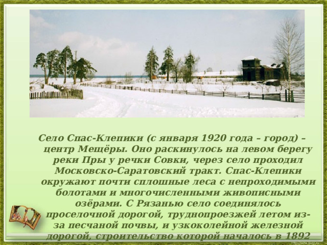 Село Спас-Клепики (с января 1920 года – город) – центр Мещёры. Оно раскинулось на левом берегу реки Пры у речки Совки, через село проходил Московско-Саратовский тракт. Спас-Клепики окружают почти сплошные леса с непроходимыми болотами и многочисленными живописными озёрами. С Рязанью село соединялось проселочной дорогой, труднопроезжей летом из-за песчаной почвы, и узкоколейной железной дорогой, строительство которой началось в 1892 году, а регулярное движение Рязань – Тума открылось в 1899 году. 