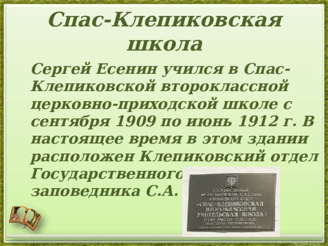 Спас-Клепиковская школа  Сергей Есенин учился в Спас-Клепиковской второклассной церковно-приходской школе с сентября 1909 по июнь 1912 г. В настоящее время в этом здании расположен Клепиковский отдел Государственного музея-заповедника С.А. Есенина.   