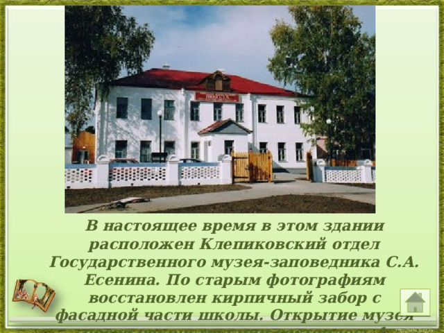  В настоящее время в этом здании расположен Клепиковский отдел Государственного музея-заповедника С.А. Есенина. По старым фотографиям восстановлен кирпичный забор с фасадной части школы. Открытие музея после реконструкции состоялось 1 октября 2005 г.     