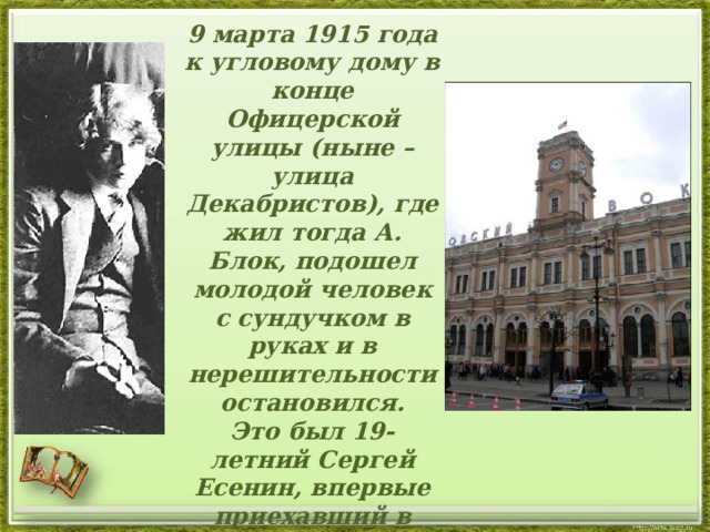  9 марта 1915 года к угловому дому в конце Офицерской улицы (ныне – улица Декабристов), где жил тогда А. Блок, подошел молодой человек с сундучком в руках и в нерешительности остановился.  Это был 19-летний Сергей Есенин, впервые приехавший в российскую столицу и пришедший сюда прямо с Николаевского (ныне Московского) вокзала.   