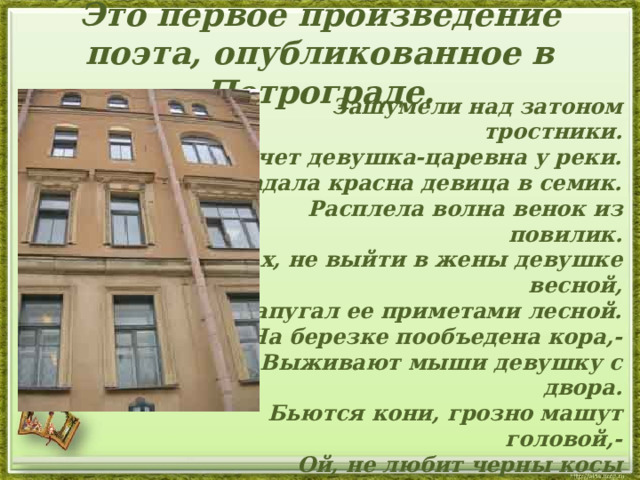  Это первое произведение поэта, опубликованное в Петрограде.     Зашумели над затоном тростники.  Плачет девушка-царевна у реки.  Погадала красна девица в семик.  Расплела волна венок из повилик.  Ах, не выйти в жены девушке весной,  Запугал ее приметами лесной.  На березке пообъедена кора,-  Выживают мыши девушку с двора.  Бьются кони, грозно машут головой,-  Ой, не любит черны косы домовой.  Запах ладана от рощи ели льют,  Звонки ветры панихидную поют.  Ходит девушка по бережку грустна,  Ткет ей саван нежнопенная волна.    