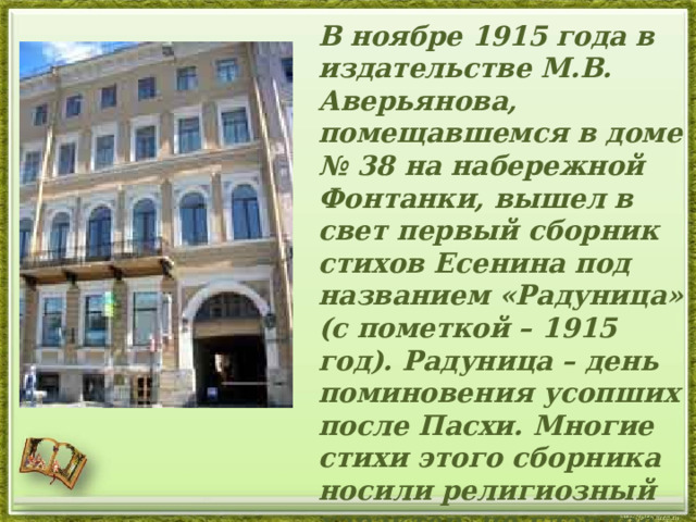  В ноябре 1915 года в издательстве М.В. Аверьянова, помещавшемся в доме № 38 на набережной Фонтанки, вышел в свет первый сборник стихов Есенина под названием «Радуница» (с пометкой – 1915 год). Радуница – день поминовения усопших после Пасхи. Многие стихи этого сборника носили религиозный характер, но главное, что в них ощущалось, - это любовь к Родине, к России. 