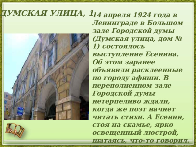 ДУМСКАЯ УЛИЦА, 1  14 апреля 1924 года в Ленинграде в Большом зале Городской думы (Думская улица, дом № 1) состоялось выступление Есенина. Об этом заранее объявили расклеенные по городу афиши. В переполненном зале Городской думы нетерпеливо ждали, когда же поэт начнет читать стихи. А Есенин, стоя на скамье, ярко освещенный люстрой, шатаясь, что-то говорил. Публика начала возмущенно шуметь. Наконец Есенин крикнул: «Я буду читать свои стихи!»   