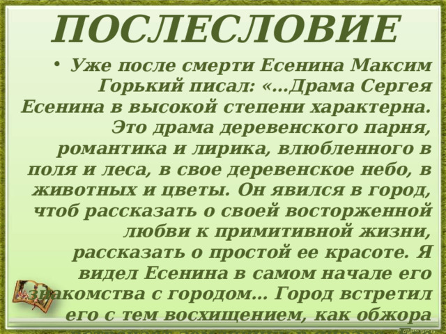 ПОСЛЕСЛОВИЕ Уже после смерти Есенина Максим Горький писал: «…Драма Сергея Есенина в высокой степени характерна. Это драма деревенского парня, романтика и лирика, влюбленного в поля и леса, в свое деревенское небо, в животных и цветы. Он явился в город, чтоб рассказать о своей восторженной любви к примитивной жизни, рассказать о простой ее красоте. Я видел Есенина в самом начале его знакомства с городом… Город встретил его с тем восхищением, как обжора встречает землянику в январе. Его стихи начали хвалить, чрезмерно и неискренно, как умеют хвалить лицемеры и завистники».   