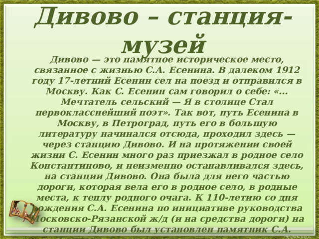  Дивово – станция-музей    Дивово — это памятное историческое место, связанное с жизнью С.А. Есенина. В далеком 1912 году 17-летний Есенин сел на поезд и отправился в Москву. Как С. Есенин сам говорил о себе: «... Мечтатель сельский — Я в столице Стал первокласснейший поэт». Так вот, путь Есенина в Москву, в Петроград, путь его в большую литературу начинался отсюда, проходил здесь — через станцию Дивово. И на протяжении своей жизни С. Есенин много раз приезжал в родное село Константиново, и неизменно останавливался здесь, на станции Дивово. Она была для него частью дороги, которая вела его в родное село, в родные места, к теплу родного очага. К 110-летию со дня рождения С.А. Есенина по инициативе руководства Московско-Рязанской ж/д (и на средства дороги) на станции Дивово был установлен памятник С.А. Есенину. Авторы скульптурной работы — московские скульпторы А. Гудко и М. Сотников, архитектор В. Иванов.  