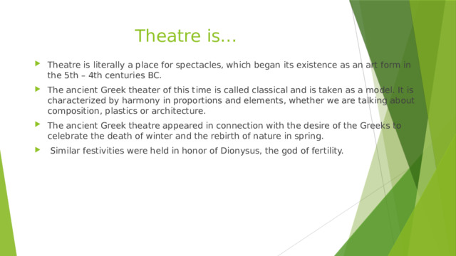 Theatre is… Theatre is literally a place for spectacles, which began its existence as an art form in the 5th – 4th centuries BC. The ancient Greek theater of this time is called classical and is taken as a model. It is characterized by harmony in proportions and elements, whether we are talking about composition, plastics or architecture. The ancient Greek theatre appeared in connection with the desire of the Greeks to celebrate the death of winter and the rebirth of nature in spring.  Similar festivities were held in honor of Dionysus, the god of fertility. 