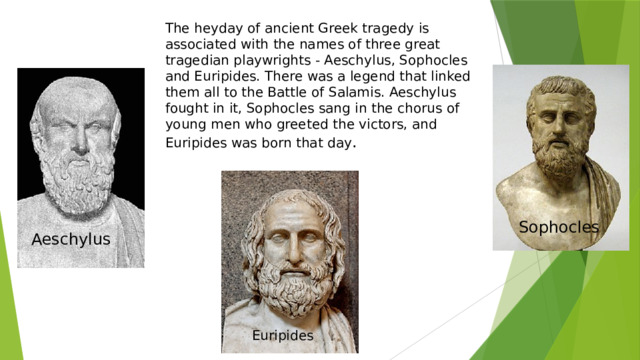 The heyday of ancient Greek tragedy is associated with the names of three great tragedian playwrights - Aeschylus, Sophocles and Euripides. There was a legend that linked them all to the Battle of Salamis. Aeschylus fought in it, Sophocles sang in the chorus of young men who greeted the victors, and Euripides was born that day . Sophocles  Aeschylus Euripides 