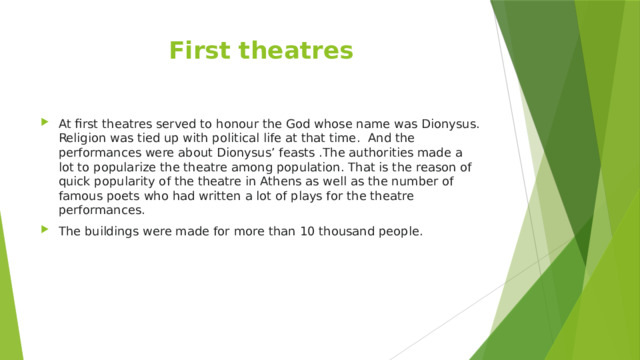 First theatres At first theatres served to honour the God whose name was Dionysus. Religion was tied up with political life at that time. And the performances were about Dionysus’ feasts .The authorities made a lot to popularize the theatre among population. That is the reason of quick popularity of the theatre in Athens as well as the number of famous poets who had written a lot of plays for the theatre performances. The buildings were made for more than 10 thousand people. 