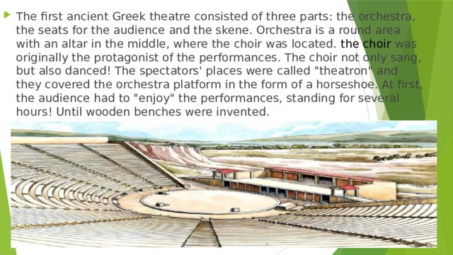 The first ancient Greek theatre consisted of three parts: the orchestra, the seats for the audience and the skene. Orchestra is a round area with an altar in the middle, where the choir was located. the choir was originally the protagonist of the performances. The choir not only sang, but also danced! The spectators' places were called 