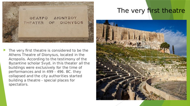 The very first theatre The very first theatre is considered to be the Athens Theatre of Dionysus, located in the Acropolis. According to the testimony of the Byzantine scholar Svyd, in this theater all the buildings were exclusively for the time of performances and in 499 - 496. BC. they collapsed and the city authorities started building a theatre - special places for spectators. 