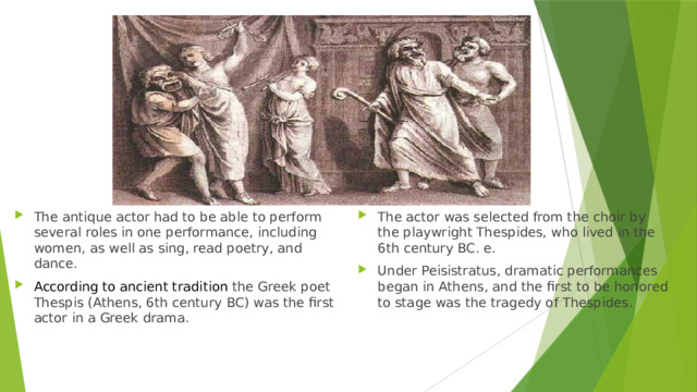 The antique actor had to be able to perform several roles in one performance, including women, as well as sing, read poetry, and dance. According to ancient tradition the Greek poet Thespis (Athens, 6th century BC) was the first actor in a Greek drama. The actor was selected from the choir by the playwright Thespides, who lived in the 6th century BC. e. Under Peisistratus, dramatic performances began in Athens, and the first to be honored to stage was the tragedy of Thespides. 