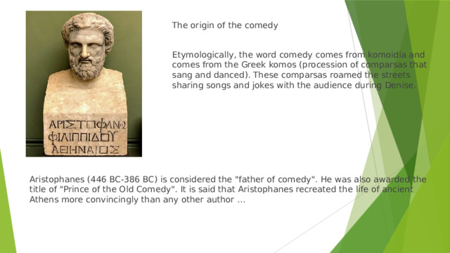 The origin of the comedy Etymologically, the word comedy comes from komoidía and comes from the Greek komos (procession of comparsas that sang and danced). These comparsas roamed the streets sharing songs and jokes with the audience during Denise. Aristophanes (446 BC-386 BC) is considered the 