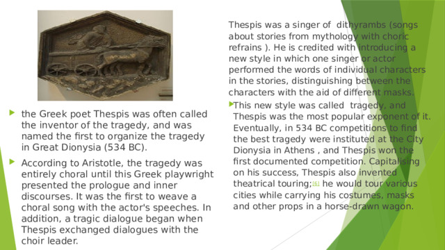 Thespis was a singer of  dithyrambs (songs about stories from mythology with choric refrains ). He is credited with introducing a new style in which one singer or actor performed the words of individual characters in the stories, distinguishing between the characters with the aid of different masks. This new style was called tragedy, and Thespis was the most popular exponent of it. Eventually, in 534 BC competitions to find the best tragedy were instituted at the City Dionysia in Athens , and Thespis won the first documented competition. Capitalising on his success, Thespis also invented theatrical touring; [6]  he would tour various cities while carrying his costumes, masks and other props in a horse-drawn wagon. the Greek poet Thespis was often called the inventor of the tragedy, and was named the first to organize the tragedy in Great Dionysia (534 BC). According to Aristotle, the tragedy was entirely choral until this Greek playwright presented the prologue and inner discourses. It was the first to weave a choral song with the actor's speeches. In addition, a tragic dialogue began when Thespis exchanged dialogues with the choir leader. 