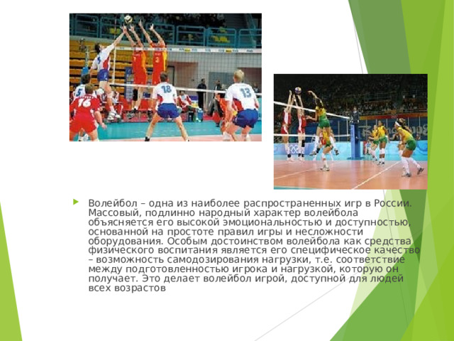 Волейбол – одна из наиболее распространенных игр в России. Массовый, подлинно народный характер волейбола объясняется его высокой эмоциональностью и доступностью, основанной на простоте правил игры и несложности оборудования. Особым достоинством волейбола как средства физического воспитания является его специфическое качество – возможность самодозирования нагрузки, т.е. соответствие между подготовленностью игрока и нагрузкой, которую он получает. Это делает волейбол игрой, доступной для людей всех возрастов 