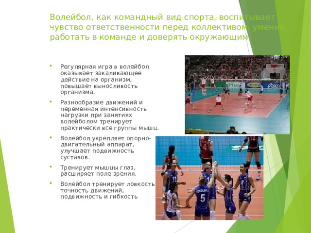 Волейбол, как командный вид спорта, воспитывает чувство ответственности перед коллективом, умение работать в команде и доверять окружающим. Регулярная игра в волейбол оказывает закаливающее действие на организм, повышает выносливость организма. Разнообразие движений и переменная интенсивность нагрузки при занятиях волейболом тренирует практически все группы мышц. Волейбол укрепляет опорно-двигательный аппарат, улучшает подвижность суставов. Тренирует мышцы глаз, расширяет поле зрения. Волейбол тренирует ловкость, точность движений, подвижность и гибкость 