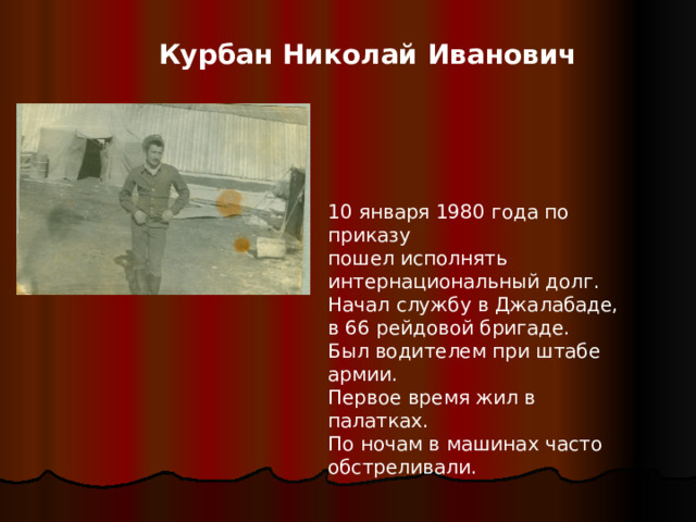 Курбан Николай Иванович 10 января 1980 года по приказу пошел исполнять интернациональный долг. Начал службу в Джалабаде, в 66 рейдовой бригаде. Был водителем при штабе армии. Первое время жил в палатках. По ночам в машинах часто обстреливали.