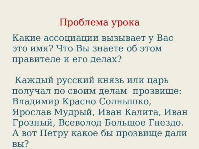 Проблема урока Какие ассоциации вызывает у Вас это имя? Что Вы знаете об этом правителе и его делах?  Каждый русский князь или царь получал по своим делам прозвище: Владимир Красно Солнышко, Ярослав Мудрый, Иван Калита, Иван Грозный, Всеволод Большое Гнездо. А вот Петру какое бы прозвище дали вы? 