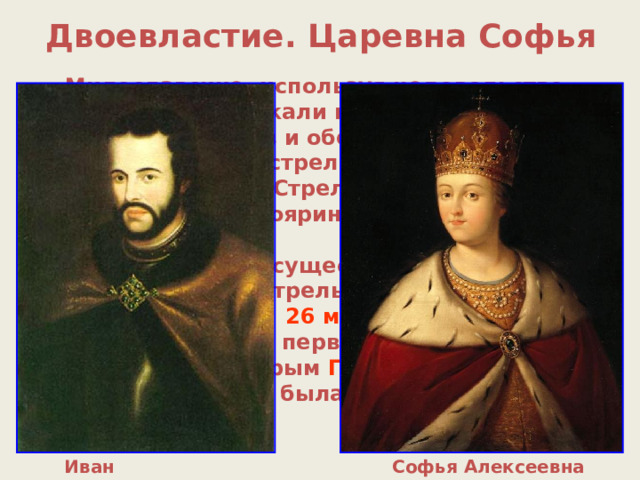 Двоевластие. Царевна Софья Милославские, используя недовольство стрельцов, привлекали их на свою сторону с помощью подарков и обещаний. 15 мая 1682 г. начался бунт стрельцов, были убиты руководитель Стрелецкого приказа Долгоруков, боярин Матвеев, князь Черкасский (все сторонники Нарышкиных). По существу власть в Москве перешла к стрельцам. 26 мая 1682 г. Боярская дума объявила первым царем Ивана Алексеевича , вторым Петра Алексеевича , регентом при них была назначена Софья . Иван Алексеевич Софья Алексеевна 