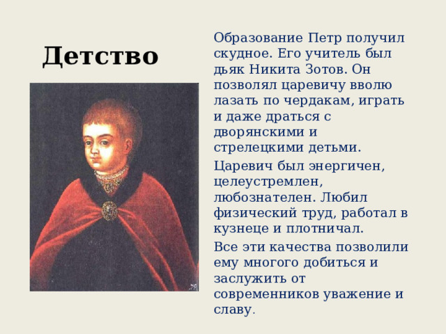 Детство Образование Петр получил скудное. Его учитель был дьяк Никита Зотов. Он позволял царевичу вволю лазать по чердакам, играть и даже драться с дворянскими и стрелецкими детьми. Царевич был энергичен, целеустремлен, любознателен. Любил физический труд, работал в кузнеце и плотничал. Все эти качества позволили ему многого добиться и заслужить от современников уважение и славу . 