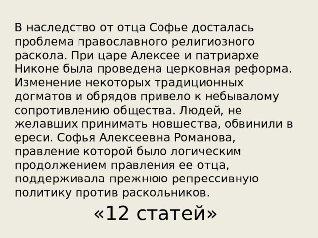 В наследство от отца Софье досталась проблема православного религиозного раскола. При царе Алексее и патриархе Никоне была проведена церковная реформа. Изменение некоторых традиционных догматов и обрядов привело к небывалому сопротивлению общества. Людей, не желавших принимать новшества, обвинили в ереси. Софья Алексеевна Романова, правление которой было логическим продолжением правления ее отца, поддерживала прежнюю репрессивную политику против раскольников. «12 статей» 