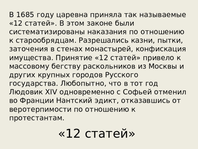 В 1685 году царевна приняла так называемые «12 статей». В этом законе были систематизированы наказания по отношению к старообрядцам. Разрешались казни, пытки, заточения в стенах монастырей, конфискация имущества. Принятие «12 статей» привело к массовому бегству раскольников из Москвы и других крупных городов Русского государства. Любопытно, что в тот год Людовик XIV одновременно с Софьей отменил во Франции Нантский эдикт, отказавшись от веротерпимости по отношению к протестантам. «12 статей» 