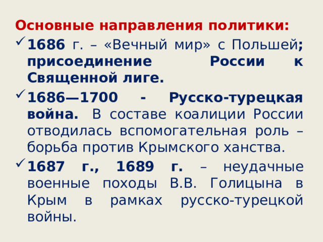 Основные направления политики: 1686 г. – «Вечный мир» с Польшей ; присоединение России к Священной лиге. 1686—1700 - Русско-турецкая война.  В составе коалиции России отводилась вспомогательная роль – борьба против Крымского ханства. 1687 г., 1689 г. – неудачные военные походы В.В. Голицына в Крым в рамках русско-турецкой войны. 