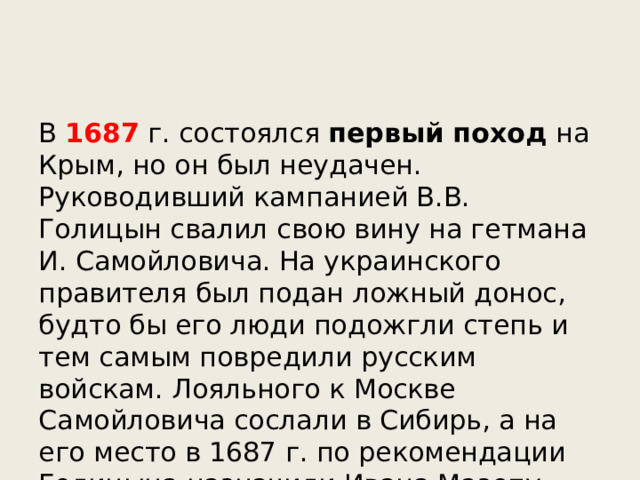 В 1687 г. состоялся первый поход на Крым, но он был неудачен. Руководивший кампанией В.В. Голицын свалил свою вину на гетмана И. Самойловича. На украинского правителя был подан ложный донос, будто бы его люди подожгли степь и тем самым повредили русским войскам. Лояльного к Москве Самойловича сослали в Сибирь, а на его место в 1687 г. по рекомендации Голицына назначили Ивана Мазепу. 