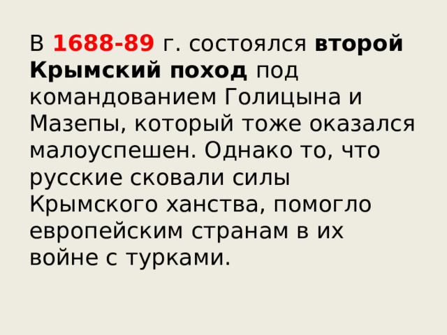 В 1688-89 г. состоялся второй Крымский поход под командованием Голицына и Мазепы, который тоже оказался малоуспешен. Однако то, что русские сковали силы Крымского ханства, помогло европейским странам в их войне с турками. 