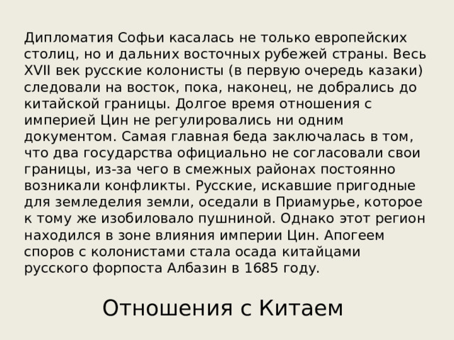 Дипломатия Софьи касалась не только европейских столиц, но и дальних восточных рубежей страны. Весь XVII век русские колонисты (в первую очередь казаки) следовали на восток, пока, наконец, не добрались до китайской границы. Долгое время отношения с империей Цин не регулировались ни одним документом. Самая главная беда заключалась в том, что два государства официально не согласовали свои границы, из-за чего в смежных районах постоянно возникали конфликты. Русские, искавшие пригодные для земледелия земли, оседали в Приамурье, которое к тому же изобиловало пушниной. Однако этот регион находился в зоне влияния империи Цин. Апогеем споров с колонистами стала осада китайцами русского форпоста Албазин в 1685 году. Отношения с Китаем 