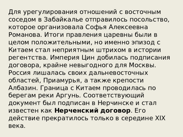 Для урегулирования отношений с восточным соседом в Забайкалье отправилось посольство, которое организовала Софья Алексеевна Романова. Итоги правления царевны были в целом положительными, но именно эпизод с Китаем стал неприятным штрихом в истории регентства. Империя Цин добилась подписания договора, крайне невыгодного для Москвы. Россия лишалась своих дальневосточных областей, Приамурья, а также крепости Албазин. Граница с Китаем проводилась по берегам реки Аргунь. Соответствующий документ был подписан в Нерчинске и стал известен как Нерченский  договор . Его действие прекратилось только в середине XIX века. 